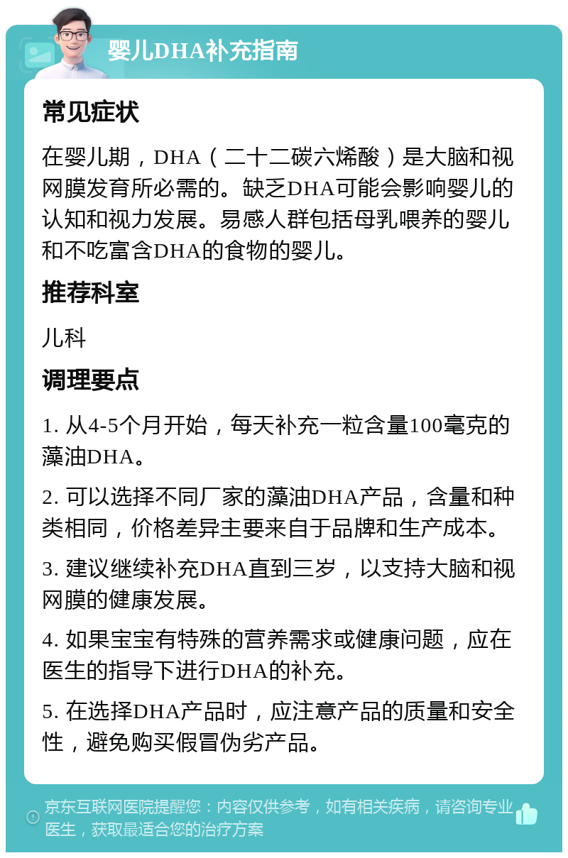 婴儿DHA补充指南 常见症状 在婴儿期，DHA（二十二碳六烯酸）是大脑和视网膜发育所必需的。缺乏DHA可能会影响婴儿的认知和视力发展。易感人群包括母乳喂养的婴儿和不吃富含DHA的食物的婴儿。 推荐科室 儿科 调理要点 1. 从4-5个月开始，每天补充一粒含量100毫克的藻油DHA。 2. 可以选择不同厂家的藻油DHA产品，含量和种类相同，价格差异主要来自于品牌和生产成本。 3. 建议继续补充DHA直到三岁，以支持大脑和视网膜的健康发展。 4. 如果宝宝有特殊的营养需求或健康问题，应在医生的指导下进行DHA的补充。 5. 在选择DHA产品时，应注意产品的质量和安全性，避免购买假冒伪劣产品。