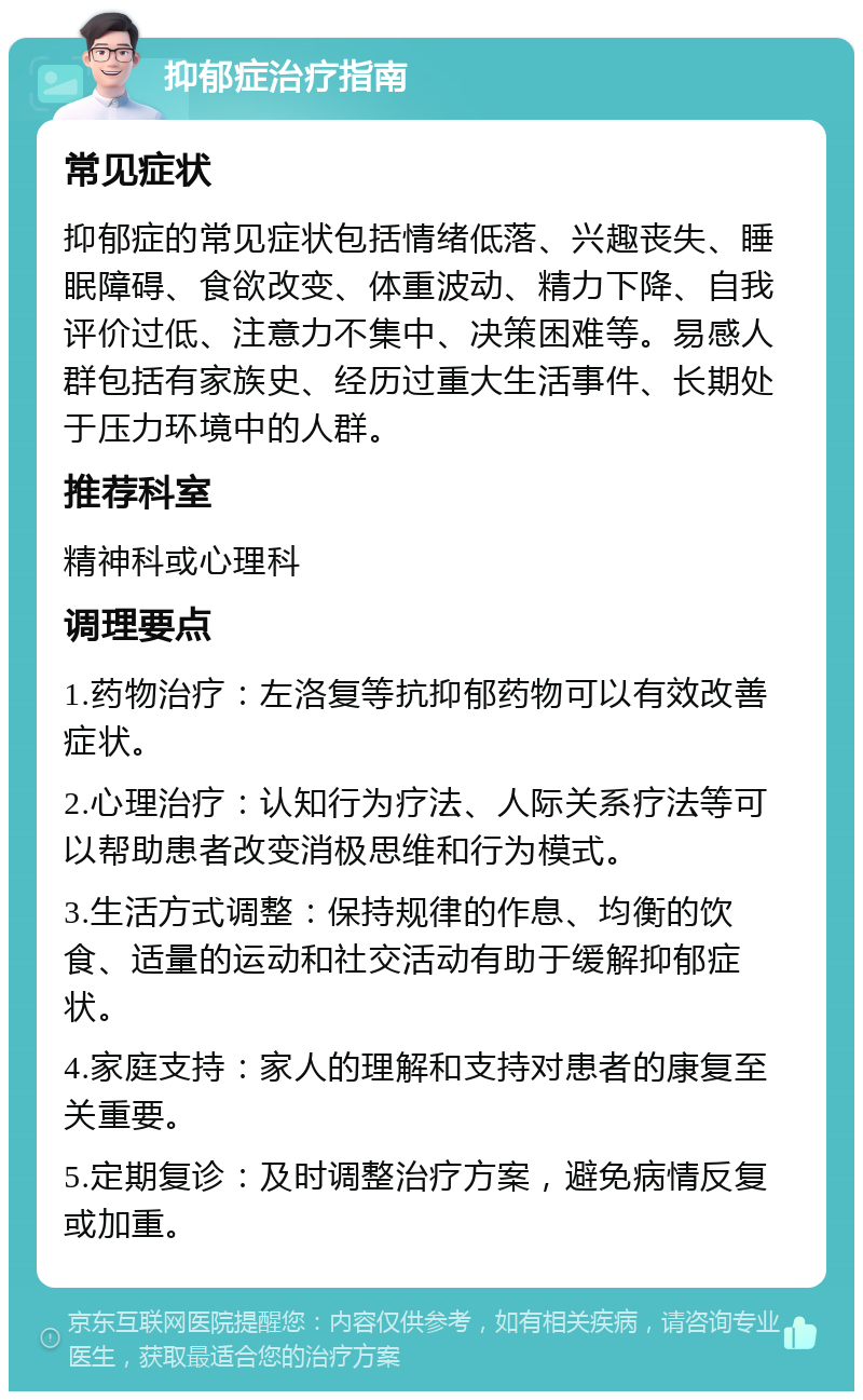 抑郁症治疗指南 常见症状 抑郁症的常见症状包括情绪低落、兴趣丧失、睡眠障碍、食欲改变、体重波动、精力下降、自我评价过低、注意力不集中、决策困难等。易感人群包括有家族史、经历过重大生活事件、长期处于压力环境中的人群。 推荐科室 精神科或心理科 调理要点 1.药物治疗：左洛复等抗抑郁药物可以有效改善症状。 2.心理治疗：认知行为疗法、人际关系疗法等可以帮助患者改变消极思维和行为模式。 3.生活方式调整：保持规律的作息、均衡的饮食、适量的运动和社交活动有助于缓解抑郁症状。 4.家庭支持：家人的理解和支持对患者的康复至关重要。 5.定期复诊：及时调整治疗方案，避免病情反复或加重。