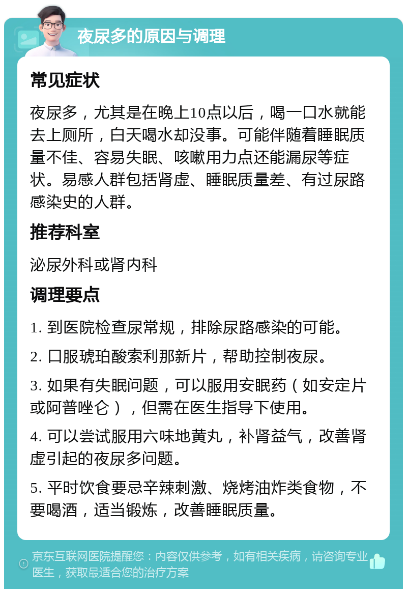 夜尿多的原因与调理 常见症状 夜尿多，尤其是在晚上10点以后，喝一口水就能去上厕所，白天喝水却没事。可能伴随着睡眠质量不佳、容易失眠、咳嗽用力点还能漏尿等症状。易感人群包括肾虚、睡眠质量差、有过尿路感染史的人群。 推荐科室 泌尿外科或肾内科 调理要点 1. 到医院检查尿常规，排除尿路感染的可能。 2. 口服琥珀酸索利那新片，帮助控制夜尿。 3. 如果有失眠问题，可以服用安眠药（如安定片或阿普唑仑），但需在医生指导下使用。 4. 可以尝试服用六味地黄丸，补肾益气，改善肾虚引起的夜尿多问题。 5. 平时饮食要忌辛辣刺激、烧烤油炸类食物，不要喝酒，适当锻炼，改善睡眠质量。