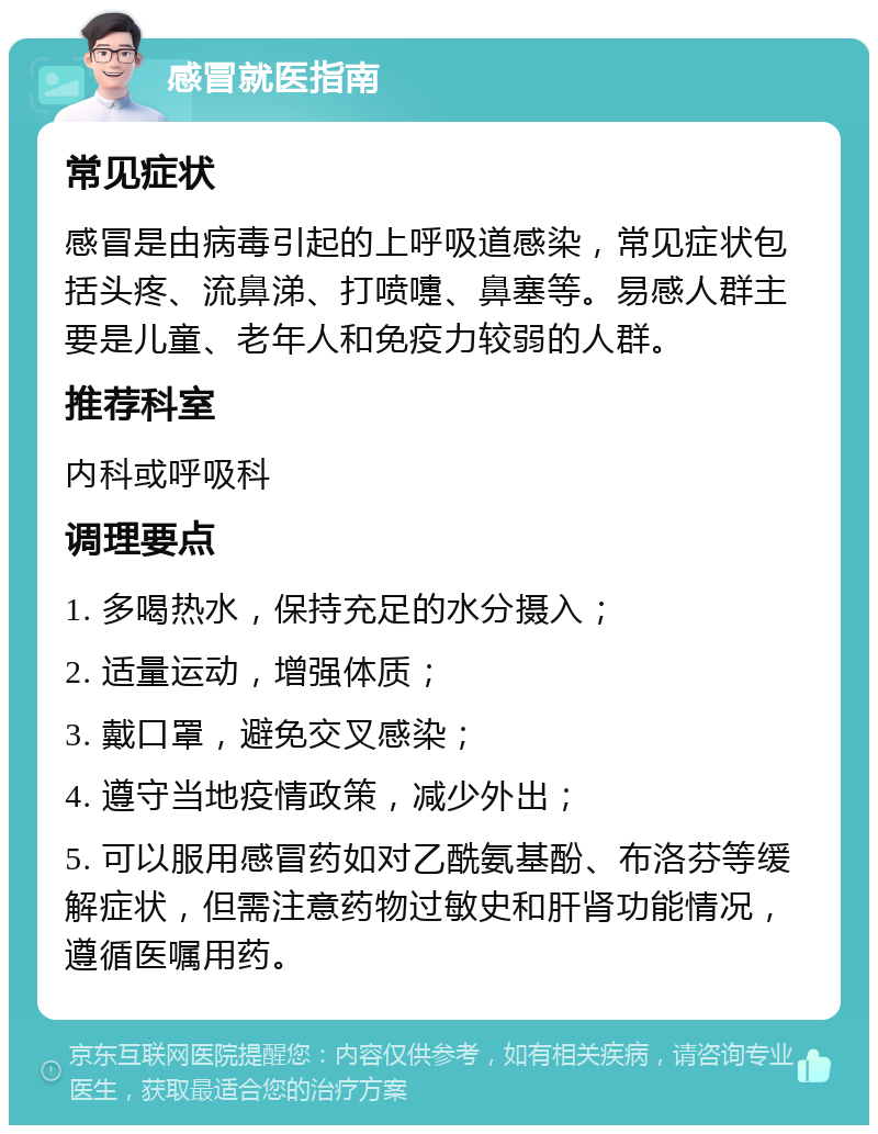 感冒就医指南 常见症状 感冒是由病毒引起的上呼吸道感染，常见症状包括头疼、流鼻涕、打喷嚏、鼻塞等。易感人群主要是儿童、老年人和免疫力较弱的人群。 推荐科室 内科或呼吸科 调理要点 1. 多喝热水，保持充足的水分摄入； 2. 适量运动，增强体质； 3. 戴口罩，避免交叉感染； 4. 遵守当地疫情政策，减少外出； 5. 可以服用感冒药如对乙酰氨基酚、布洛芬等缓解症状，但需注意药物过敏史和肝肾功能情况，遵循医嘱用药。