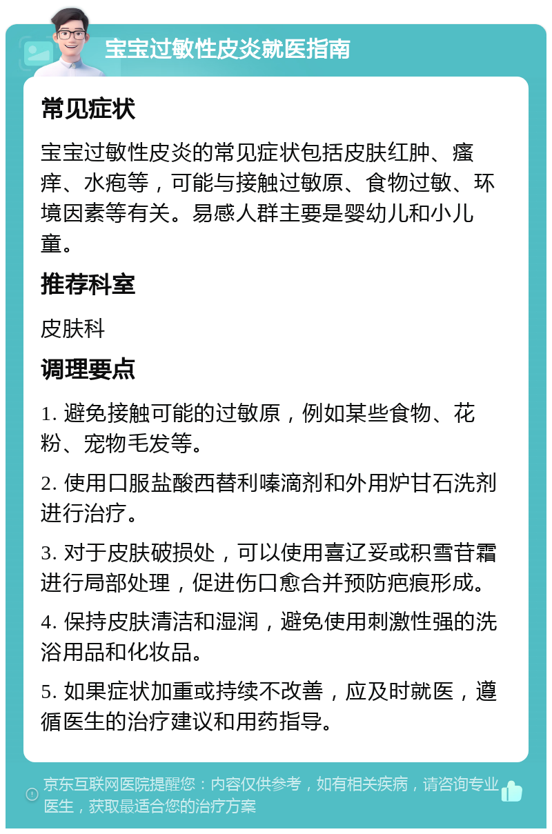 宝宝过敏性皮炎就医指南 常见症状 宝宝过敏性皮炎的常见症状包括皮肤红肿、瘙痒、水疱等，可能与接触过敏原、食物过敏、环境因素等有关。易感人群主要是婴幼儿和小儿童。 推荐科室 皮肤科 调理要点 1. 避免接触可能的过敏原，例如某些食物、花粉、宠物毛发等。 2. 使用口服盐酸西替利嗪滴剂和外用炉甘石洗剂进行治疗。 3. 对于皮肤破损处，可以使用喜辽妥或积雪苷霜进行局部处理，促进伤口愈合并预防疤痕形成。 4. 保持皮肤清洁和湿润，避免使用刺激性强的洗浴用品和化妆品。 5. 如果症状加重或持续不改善，应及时就医，遵循医生的治疗建议和用药指导。