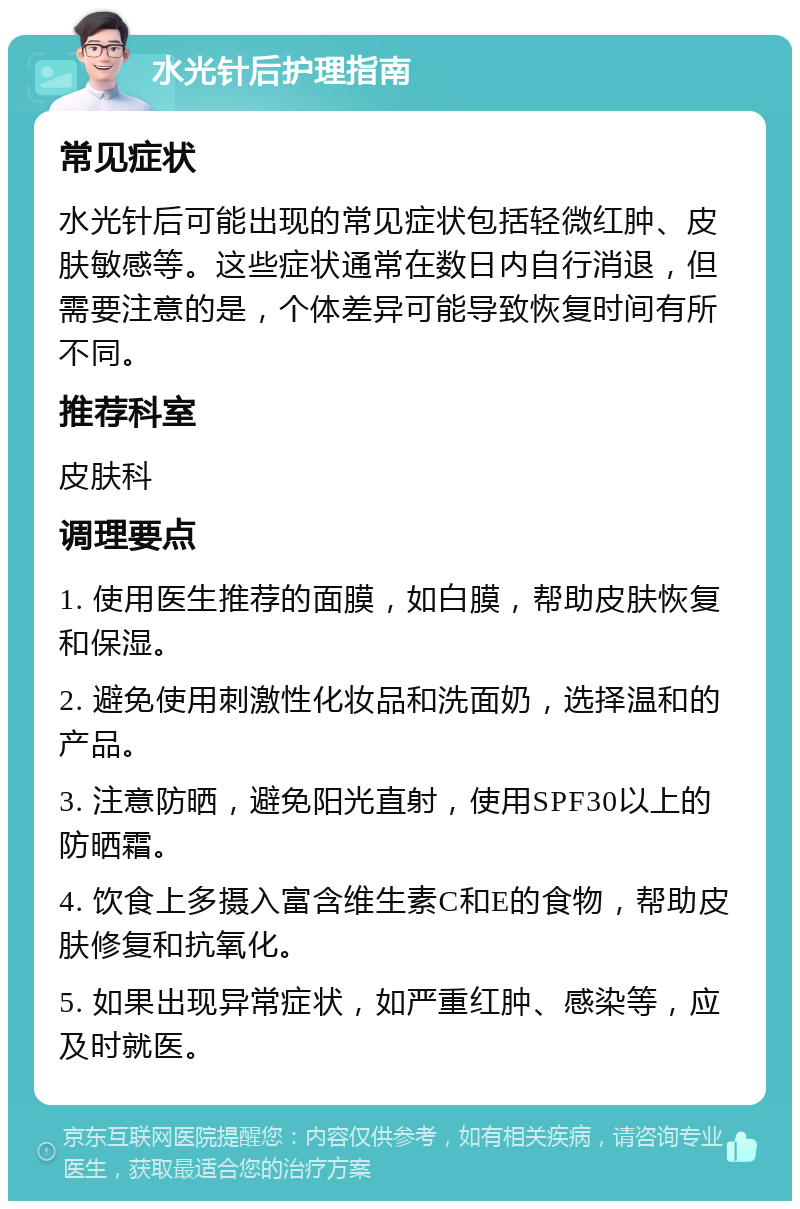 水光针后护理指南 常见症状 水光针后可能出现的常见症状包括轻微红肿、皮肤敏感等。这些症状通常在数日内自行消退，但需要注意的是，个体差异可能导致恢复时间有所不同。 推荐科室 皮肤科 调理要点 1. 使用医生推荐的面膜，如白膜，帮助皮肤恢复和保湿。 2. 避免使用刺激性化妆品和洗面奶，选择温和的产品。 3. 注意防晒，避免阳光直射，使用SPF30以上的防晒霜。 4. 饮食上多摄入富含维生素C和E的食物，帮助皮肤修复和抗氧化。 5. 如果出现异常症状，如严重红肿、感染等，应及时就医。