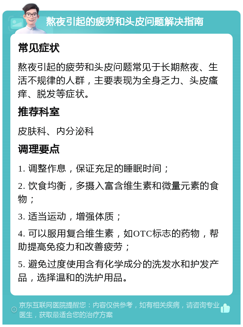 熬夜引起的疲劳和头皮问题解决指南 常见症状 熬夜引起的疲劳和头皮问题常见于长期熬夜、生活不规律的人群，主要表现为全身乏力、头皮瘙痒、脱发等症状。 推荐科室 皮肤科、内分泌科 调理要点 1. 调整作息，保证充足的睡眠时间； 2. 饮食均衡，多摄入富含维生素和微量元素的食物； 3. 适当运动，增强体质； 4. 可以服用复合维生素，如OTC标志的药物，帮助提高免疫力和改善疲劳； 5. 避免过度使用含有化学成分的洗发水和护发产品，选择温和的洗护用品。