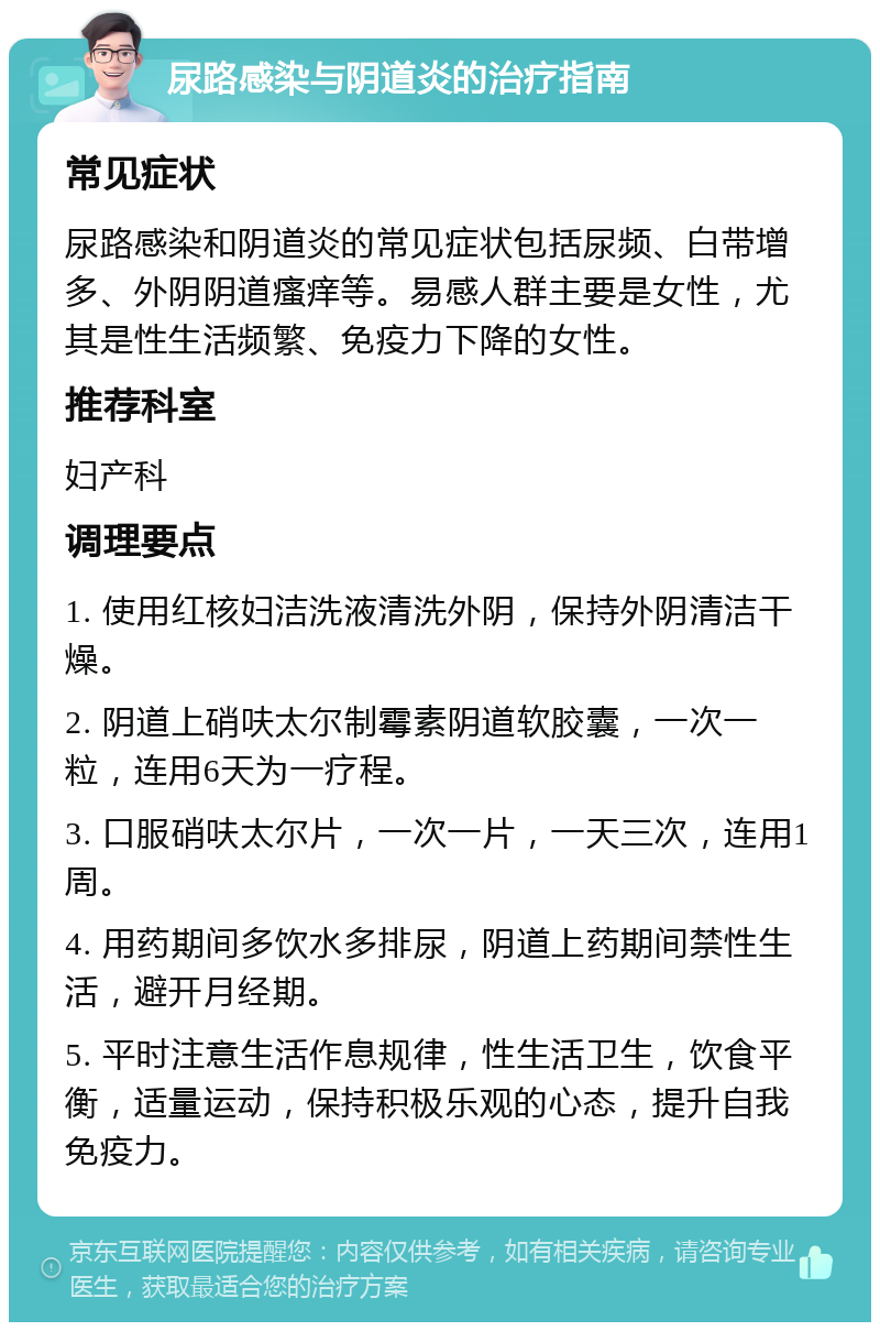 尿路感染与阴道炎的治疗指南 常见症状 尿路感染和阴道炎的常见症状包括尿频、白带增多、外阴阴道瘙痒等。易感人群主要是女性，尤其是性生活频繁、免疫力下降的女性。 推荐科室 妇产科 调理要点 1. 使用红核妇洁洗液清洗外阴，保持外阴清洁干燥。 2. 阴道上硝呋太尔制霉素阴道软胶囊，一次一粒，连用6天为一疗程。 3. 口服硝呋太尔片，一次一片，一天三次，连用1周。 4. 用药期间多饮水多排尿，阴道上药期间禁性生活，避开月经期。 5. 平时注意生活作息规律，性生活卫生，饮食平衡，适量运动，保持积极乐观的心态，提升自我免疫力。