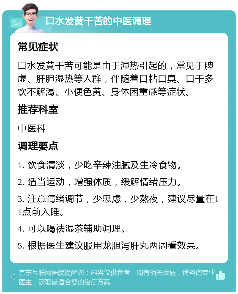 口水发黄干苦的中医调理 常见症状 口水发黄干苦可能是由于湿热引起的，常见于脾虚、肝胆湿热等人群，伴随着口粘口臭、口干多饮不解渴、小便色黄、身体困重感等症状。 推荐科室 中医科 调理要点 1. 饮食清淡，少吃辛辣油腻及生冷食物。 2. 适当运动，增强体质，缓解情绪压力。 3. 注意情绪调节，少思虑，少熬夜，建议尽量在11点前入睡。 4. 可以喝祛湿茶辅助调理。 5. 根据医生建议服用龙胆泻肝丸两周看效果。