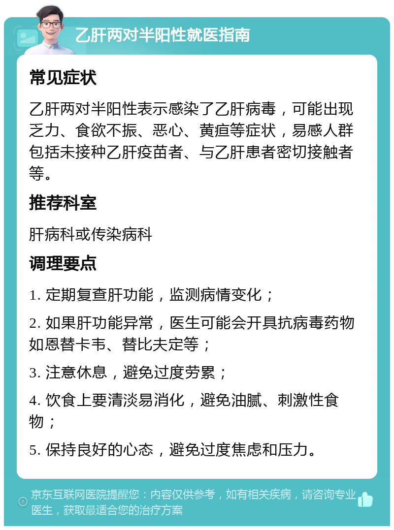 乙肝两对半阳性就医指南 常见症状 乙肝两对半阳性表示感染了乙肝病毒，可能出现乏力、食欲不振、恶心、黄疸等症状，易感人群包括未接种乙肝疫苗者、与乙肝患者密切接触者等。 推荐科室 肝病科或传染病科 调理要点 1. 定期复查肝功能，监测病情变化； 2. 如果肝功能异常，医生可能会开具抗病毒药物如恩替卡韦、替比夫定等； 3. 注意休息，避免过度劳累； 4. 饮食上要清淡易消化，避免油腻、刺激性食物； 5. 保持良好的心态，避免过度焦虑和压力。