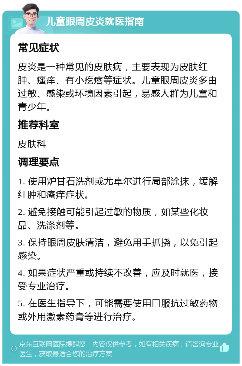 儿童眼周皮炎就医指南 常见症状 皮炎是一种常见的皮肤病，主要表现为皮肤红肿、瘙痒、有小疙瘩等症状。儿童眼周皮炎多由过敏、感染或环境因素引起，易感人群为儿童和青少年。 推荐科室 皮肤科 调理要点 1. 使用炉甘石洗剂或尤卓尔进行局部涂抹，缓解红肿和瘙痒症状。 2. 避免接触可能引起过敏的物质，如某些化妆品、洗涤剂等。 3. 保持眼周皮肤清洁，避免用手抓挠，以免引起感染。 4. 如果症状严重或持续不改善，应及时就医，接受专业治疗。 5. 在医生指导下，可能需要使用口服抗过敏药物或外用激素药膏等进行治疗。