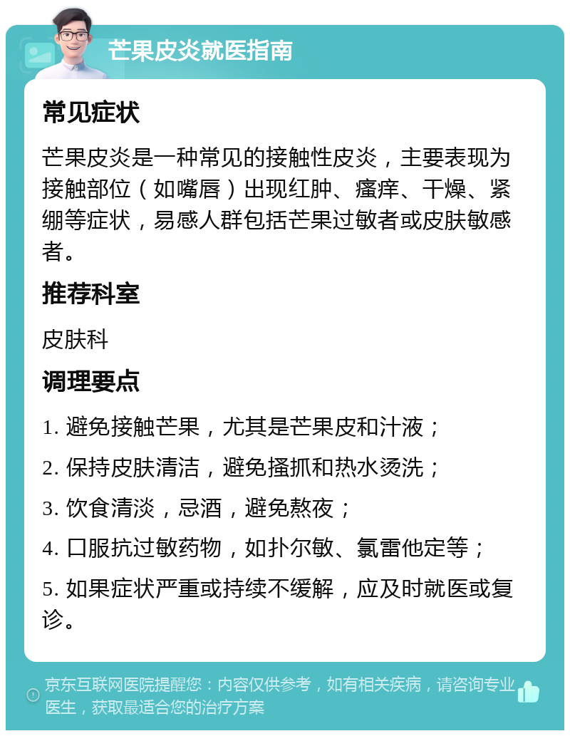 芒果皮炎就医指南 常见症状 芒果皮炎是一种常见的接触性皮炎，主要表现为接触部位（如嘴唇）出现红肿、瘙痒、干燥、紧绷等症状，易感人群包括芒果过敏者或皮肤敏感者。 推荐科室 皮肤科 调理要点 1. 避免接触芒果，尤其是芒果皮和汁液； 2. 保持皮肤清洁，避免搔抓和热水烫洗； 3. 饮食清淡，忌酒，避免熬夜； 4. 口服抗过敏药物，如扑尔敏、氯雷他定等； 5. 如果症状严重或持续不缓解，应及时就医或复诊。