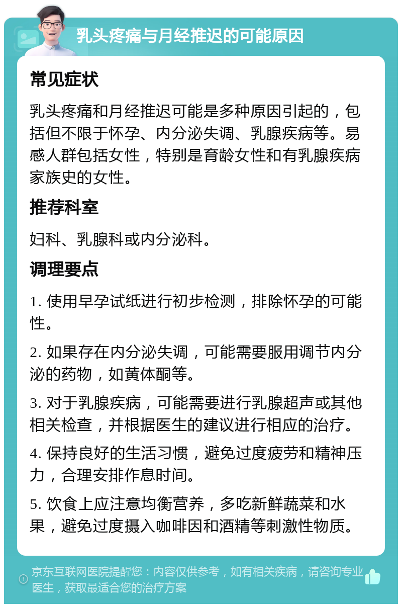 乳头疼痛与月经推迟的可能原因 常见症状 乳头疼痛和月经推迟可能是多种原因引起的，包括但不限于怀孕、内分泌失调、乳腺疾病等。易感人群包括女性，特别是育龄女性和有乳腺疾病家族史的女性。 推荐科室 妇科、乳腺科或内分泌科。 调理要点 1. 使用早孕试纸进行初步检测，排除怀孕的可能性。 2. 如果存在内分泌失调，可能需要服用调节内分泌的药物，如黄体酮等。 3. 对于乳腺疾病，可能需要进行乳腺超声或其他相关检查，并根据医生的建议进行相应的治疗。 4. 保持良好的生活习惯，避免过度疲劳和精神压力，合理安排作息时间。 5. 饮食上应注意均衡营养，多吃新鲜蔬菜和水果，避免过度摄入咖啡因和酒精等刺激性物质。