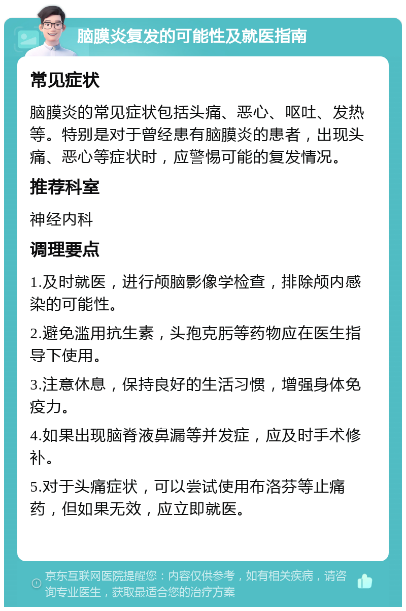 脑膜炎复发的可能性及就医指南 常见症状 脑膜炎的常见症状包括头痛、恶心、呕吐、发热等。特别是对于曾经患有脑膜炎的患者，出现头痛、恶心等症状时，应警惕可能的复发情况。 推荐科室 神经内科 调理要点 1.及时就医，进行颅脑影像学检查，排除颅内感染的可能性。 2.避免滥用抗生素，头孢克肟等药物应在医生指导下使用。 3.注意休息，保持良好的生活习惯，增强身体免疫力。 4.如果出现脑脊液鼻漏等并发症，应及时手术修补。 5.对于头痛症状，可以尝试使用布洛芬等止痛药，但如果无效，应立即就医。