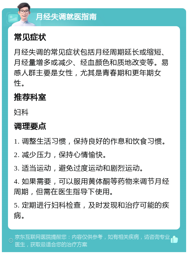 月经失调就医指南 常见症状 月经失调的常见症状包括月经周期延长或缩短、月经量增多或减少、经血颜色和质地改变等。易感人群主要是女性，尤其是青春期和更年期女性。 推荐科室 妇科 调理要点 1. 调整生活习惯，保持良好的作息和饮食习惯。 2. 减少压力，保持心情愉快。 3. 适当运动，避免过度运动和剧烈运动。 4. 如果需要，可以服用黄体酮等药物来调节月经周期，但需在医生指导下使用。 5. 定期进行妇科检查，及时发现和治疗可能的疾病。