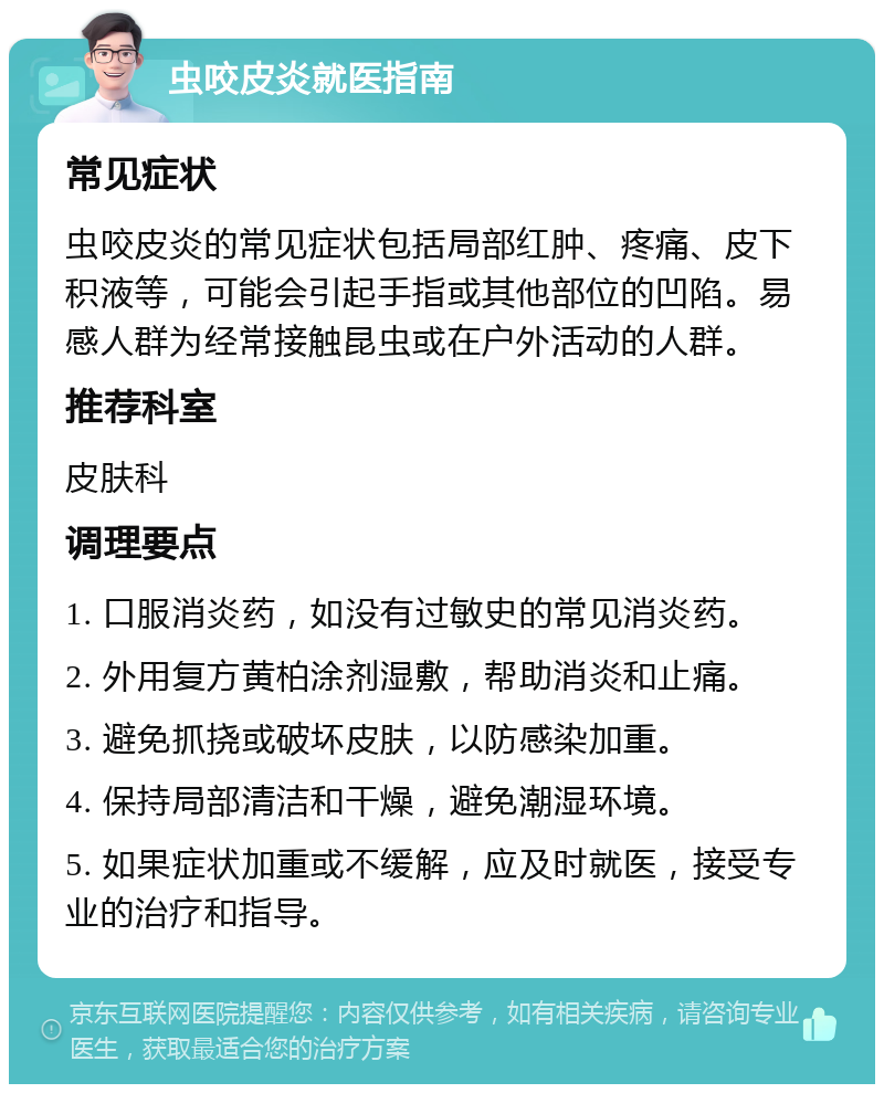 虫咬皮炎就医指南 常见症状 虫咬皮炎的常见症状包括局部红肿、疼痛、皮下积液等，可能会引起手指或其他部位的凹陷。易感人群为经常接触昆虫或在户外活动的人群。 推荐科室 皮肤科 调理要点 1. 口服消炎药，如没有过敏史的常见消炎药。 2. 外用复方黄柏涂剂湿敷，帮助消炎和止痛。 3. 避免抓挠或破坏皮肤，以防感染加重。 4. 保持局部清洁和干燥，避免潮湿环境。 5. 如果症状加重或不缓解，应及时就医，接受专业的治疗和指导。