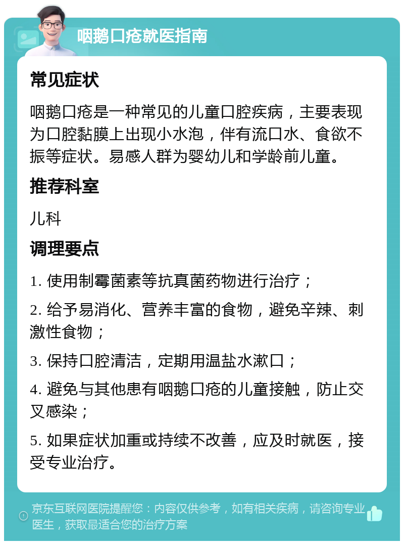 咽鹅口疮就医指南 常见症状 咽鹅口疮是一种常见的儿童口腔疾病，主要表现为口腔黏膜上出现小水泡，伴有流口水、食欲不振等症状。易感人群为婴幼儿和学龄前儿童。 推荐科室 儿科 调理要点 1. 使用制霉菌素等抗真菌药物进行治疗； 2. 给予易消化、营养丰富的食物，避免辛辣、刺激性食物； 3. 保持口腔清洁，定期用温盐水漱口； 4. 避免与其他患有咽鹅口疮的儿童接触，防止交叉感染； 5. 如果症状加重或持续不改善，应及时就医，接受专业治疗。