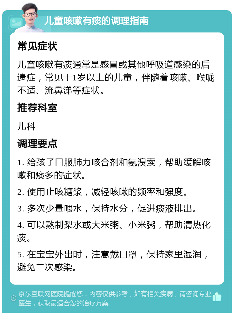 儿童咳嗽有痰的调理指南 常见症状 儿童咳嗽有痰通常是感冒或其他呼吸道感染的后遗症，常见于1岁以上的儿童，伴随着咳嗽、喉咙不适、流鼻涕等症状。 推荐科室 儿科 调理要点 1. 给孩子口服肺力咳合剂和氨溴索，帮助缓解咳嗽和痰多的症状。 2. 使用止咳糖浆，减轻咳嗽的频率和强度。 3. 多次少量喂水，保持水分，促进痰液排出。 4. 可以熬制梨水或大米粥、小米粥，帮助清热化痰。 5. 在宝宝外出时，注意戴口罩，保持家里湿润，避免二次感染。