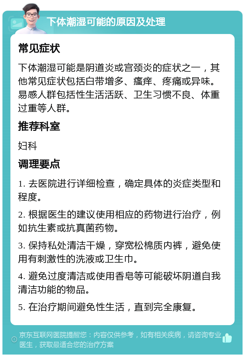 下体潮湿可能的原因及处理 常见症状 下体潮湿可能是阴道炎或宫颈炎的症状之一，其他常见症状包括白带增多、瘙痒、疼痛或异味。易感人群包括性生活活跃、卫生习惯不良、体重过重等人群。 推荐科室 妇科 调理要点 1. 去医院进行详细检查，确定具体的炎症类型和程度。 2. 根据医生的建议使用相应的药物进行治疗，例如抗生素或抗真菌药物。 3. 保持私处清洁干燥，穿宽松棉质内裤，避免使用有刺激性的洗液或卫生巾。 4. 避免过度清洁或使用香皂等可能破坏阴道自我清洁功能的物品。 5. 在治疗期间避免性生活，直到完全康复。