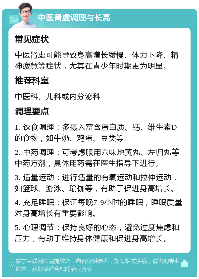 中医肾虚调理与长高 常见症状 中医肾虚可能导致身高增长缓慢、体力下降、精神疲惫等症状，尤其在青少年时期更为明显。 推荐科室 中医科、儿科或内分泌科 调理要点 1. 饮食调理：多摄入富含蛋白质、钙、维生素D的食物，如牛奶、鸡蛋、豆类等。 2. 中药调理：可考虑服用六味地黄丸、左归丸等中药方剂，具体用药需在医生指导下进行。 3. 适量运动：进行适量的有氧运动和拉伸运动，如篮球、游泳、瑜伽等，有助于促进身高增长。 4. 充足睡眠：保证每晚7-9小时的睡眠，睡眠质量对身高增长有重要影响。 5. 心理调节：保持良好的心态，避免过度焦虑和压力，有助于维持身体健康和促进身高增长。