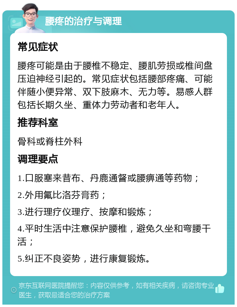 腰疼的治疗与调理 常见症状 腰疼可能是由于腰椎不稳定、腰肌劳损或椎间盘压迫神经引起的。常见症状包括腰部疼痛、可能伴随小便异常、双下肢麻木、无力等。易感人群包括长期久坐、重体力劳动者和老年人。 推荐科室 骨科或脊柱外科 调理要点 1.口服塞来昔布、丹鹿通督或腰痹通等药物； 2.外用氟比洛芬膏药； 3.进行理疗仪理疗、按摩和锻炼； 4.平时生活中注意保护腰椎，避免久坐和弯腰干活； 5.纠正不良姿势，进行康复锻炼。