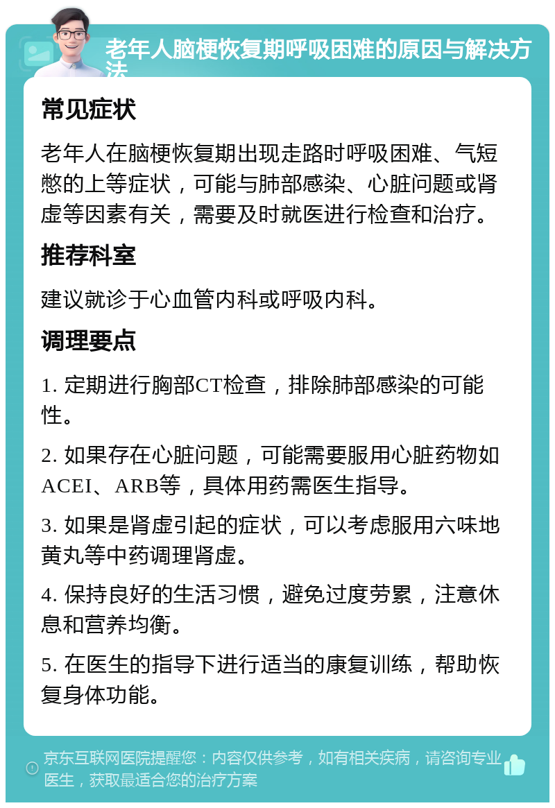 老年人脑梗恢复期呼吸困难的原因与解决方法 常见症状 老年人在脑梗恢复期出现走路时呼吸困难、气短憋的上等症状，可能与肺部感染、心脏问题或肾虚等因素有关，需要及时就医进行检查和治疗。 推荐科室 建议就诊于心血管内科或呼吸内科。 调理要点 1. 定期进行胸部CT检查，排除肺部感染的可能性。 2. 如果存在心脏问题，可能需要服用心脏药物如ACEI、ARB等，具体用药需医生指导。 3. 如果是肾虚引起的症状，可以考虑服用六味地黄丸等中药调理肾虚。 4. 保持良好的生活习惯，避免过度劳累，注意休息和营养均衡。 5. 在医生的指导下进行适当的康复训练，帮助恢复身体功能。