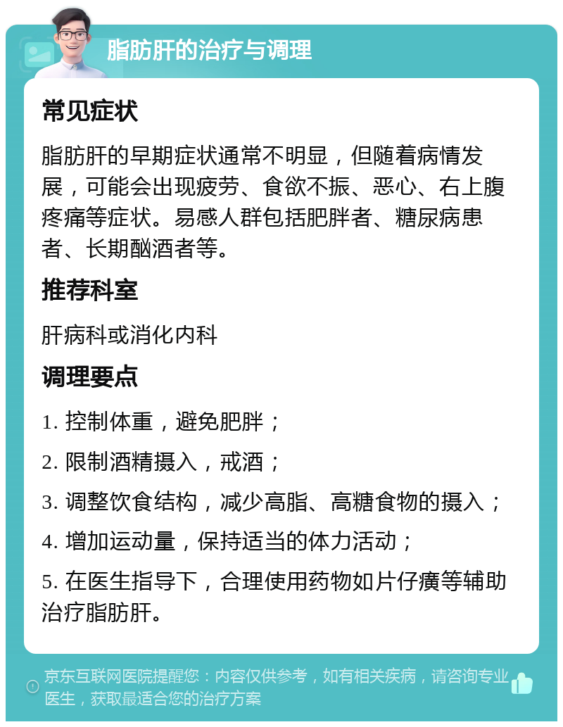 脂肪肝的治疗与调理 常见症状 脂肪肝的早期症状通常不明显，但随着病情发展，可能会出现疲劳、食欲不振、恶心、右上腹疼痛等症状。易感人群包括肥胖者、糖尿病患者、长期酗酒者等。 推荐科室 肝病科或消化内科 调理要点 1. 控制体重，避免肥胖； 2. 限制酒精摄入，戒酒； 3. 调整饮食结构，减少高脂、高糖食物的摄入； 4. 增加运动量，保持适当的体力活动； 5. 在医生指导下，合理使用药物如片仔癀等辅助治疗脂肪肝。