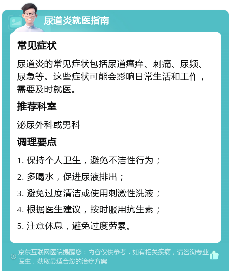 尿道炎就医指南 常见症状 尿道炎的常见症状包括尿道瘙痒、刺痛、尿频、尿急等。这些症状可能会影响日常生活和工作，需要及时就医。 推荐科室 泌尿外科或男科 调理要点 1. 保持个人卫生，避免不洁性行为； 2. 多喝水，促进尿液排出； 3. 避免过度清洁或使用刺激性洗液； 4. 根据医生建议，按时服用抗生素； 5. 注意休息，避免过度劳累。