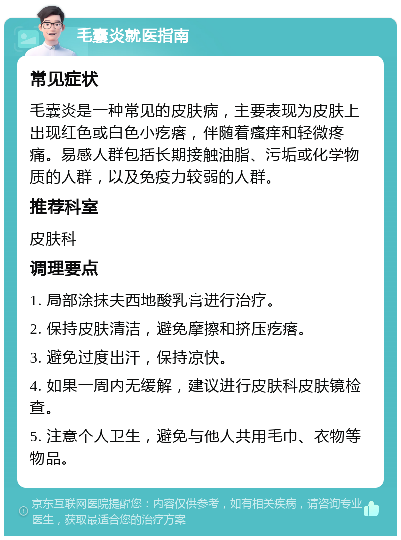 毛囊炎就医指南 常见症状 毛囊炎是一种常见的皮肤病，主要表现为皮肤上出现红色或白色小疙瘩，伴随着瘙痒和轻微疼痛。易感人群包括长期接触油脂、污垢或化学物质的人群，以及免疫力较弱的人群。 推荐科室 皮肤科 调理要点 1. 局部涂抹夫西地酸乳膏进行治疗。 2. 保持皮肤清洁，避免摩擦和挤压疙瘩。 3. 避免过度出汗，保持凉快。 4. 如果一周内无缓解，建议进行皮肤科皮肤镜检查。 5. 注意个人卫生，避免与他人共用毛巾、衣物等物品。