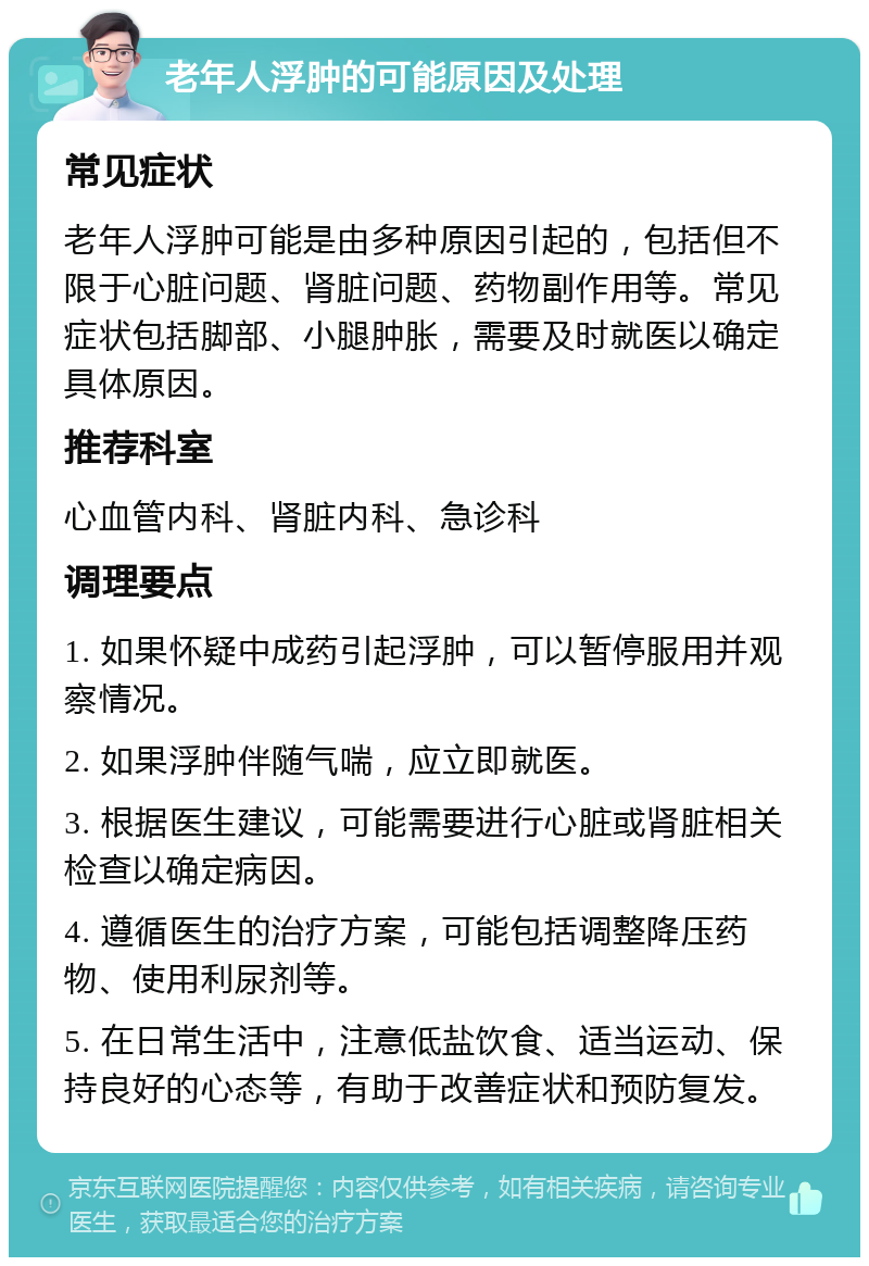 老年人浮肿的可能原因及处理 常见症状 老年人浮肿可能是由多种原因引起的，包括但不限于心脏问题、肾脏问题、药物副作用等。常见症状包括脚部、小腿肿胀，需要及时就医以确定具体原因。 推荐科室 心血管内科、肾脏内科、急诊科 调理要点 1. 如果怀疑中成药引起浮肿，可以暂停服用并观察情况。 2. 如果浮肿伴随气喘，应立即就医。 3. 根据医生建议，可能需要进行心脏或肾脏相关检查以确定病因。 4. 遵循医生的治疗方案，可能包括调整降压药物、使用利尿剂等。 5. 在日常生活中，注意低盐饮食、适当运动、保持良好的心态等，有助于改善症状和预防复发。