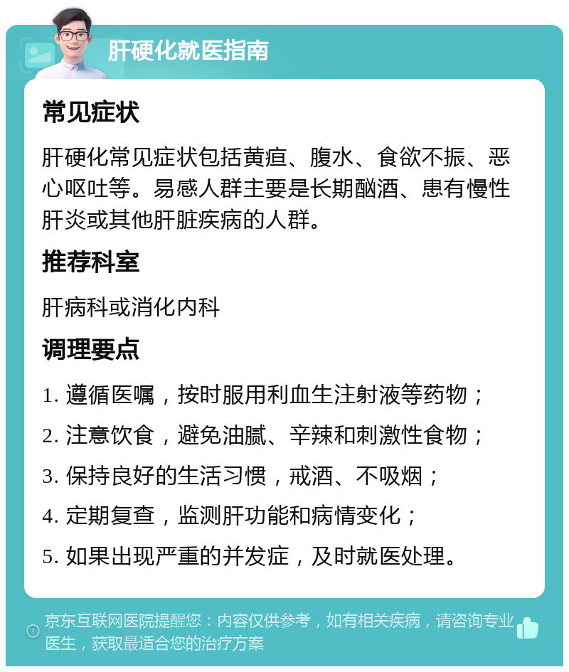 肝硬化就医指南 常见症状 肝硬化常见症状包括黄疸、腹水、食欲不振、恶心呕吐等。易感人群主要是长期酗酒、患有慢性肝炎或其他肝脏疾病的人群。 推荐科室 肝病科或消化内科 调理要点 1. 遵循医嘱，按时服用利血生注射液等药物； 2. 注意饮食，避免油腻、辛辣和刺激性食物； 3. 保持良好的生活习惯，戒酒、不吸烟； 4. 定期复查，监测肝功能和病情变化； 5. 如果出现严重的并发症，及时就医处理。