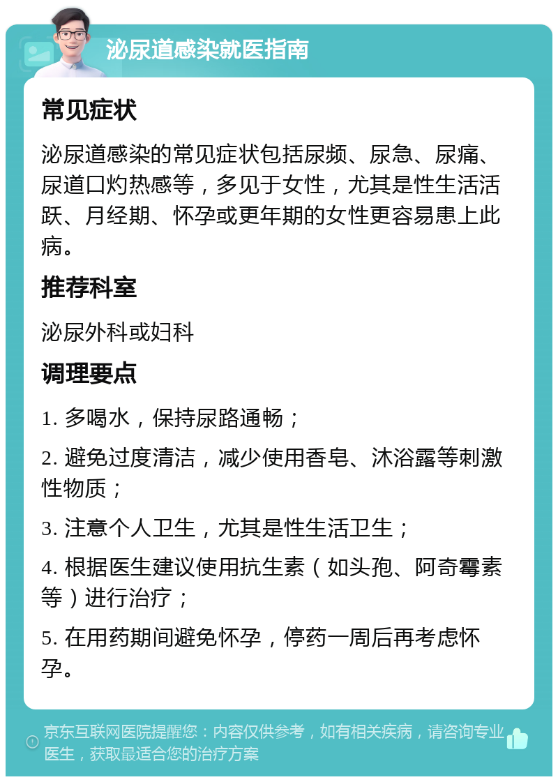 泌尿道感染就医指南 常见症状 泌尿道感染的常见症状包括尿频、尿急、尿痛、尿道口灼热感等，多见于女性，尤其是性生活活跃、月经期、怀孕或更年期的女性更容易患上此病。 推荐科室 泌尿外科或妇科 调理要点 1. 多喝水，保持尿路通畅； 2. 避免过度清洁，减少使用香皂、沐浴露等刺激性物质； 3. 注意个人卫生，尤其是性生活卫生； 4. 根据医生建议使用抗生素（如头孢、阿奇霉素等）进行治疗； 5. 在用药期间避免怀孕，停药一周后再考虑怀孕。