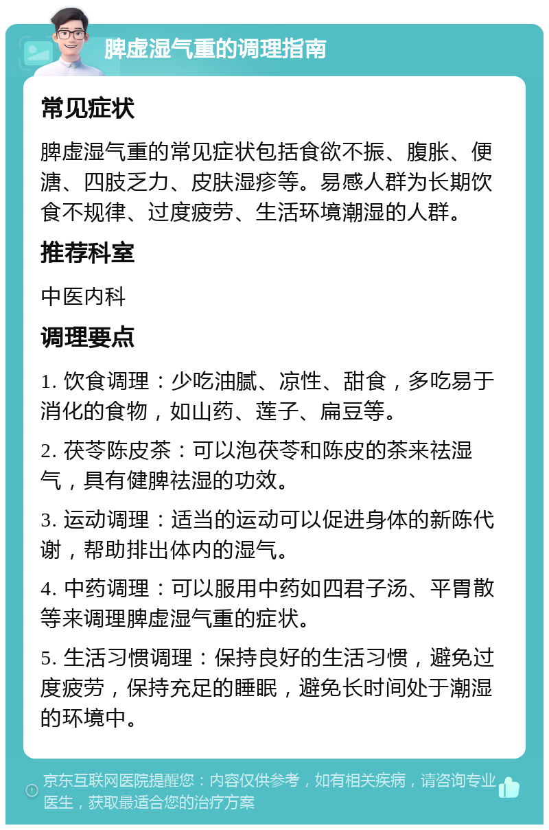 脾虚湿气重的调理指南 常见症状 脾虚湿气重的常见症状包括食欲不振、腹胀、便溏、四肢乏力、皮肤湿疹等。易感人群为长期饮食不规律、过度疲劳、生活环境潮湿的人群。 推荐科室 中医内科 调理要点 1. 饮食调理：少吃油腻、凉性、甜食，多吃易于消化的食物，如山药、莲子、扁豆等。 2. 茯苓陈皮茶：可以泡茯苓和陈皮的茶来祛湿气，具有健脾祛湿的功效。 3. 运动调理：适当的运动可以促进身体的新陈代谢，帮助排出体内的湿气。 4. 中药调理：可以服用中药如四君子汤、平胃散等来调理脾虚湿气重的症状。 5. 生活习惯调理：保持良好的生活习惯，避免过度疲劳，保持充足的睡眠，避免长时间处于潮湿的环境中。