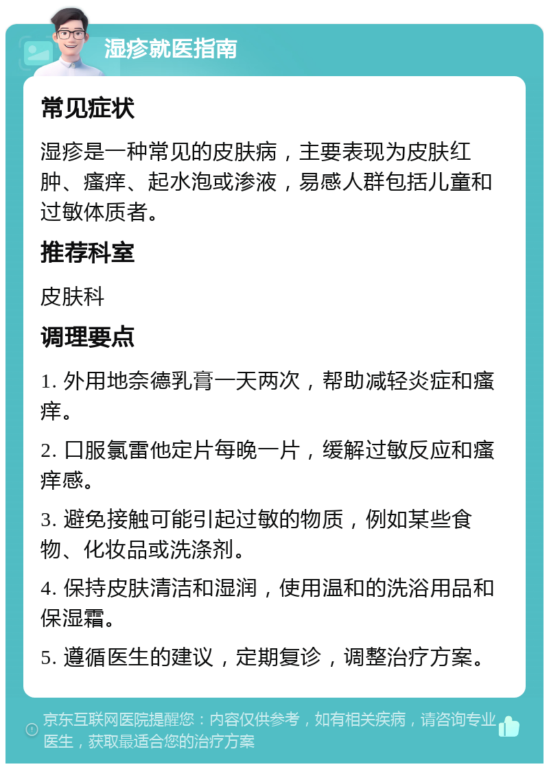 湿疹就医指南 常见症状 湿疹是一种常见的皮肤病，主要表现为皮肤红肿、瘙痒、起水泡或渗液，易感人群包括儿童和过敏体质者。 推荐科室 皮肤科 调理要点 1. 外用地奈德乳膏一天两次，帮助减轻炎症和瘙痒。 2. 口服氯雷他定片每晚一片，缓解过敏反应和瘙痒感。 3. 避免接触可能引起过敏的物质，例如某些食物、化妆品或洗涤剂。 4. 保持皮肤清洁和湿润，使用温和的洗浴用品和保湿霜。 5. 遵循医生的建议，定期复诊，调整治疗方案。