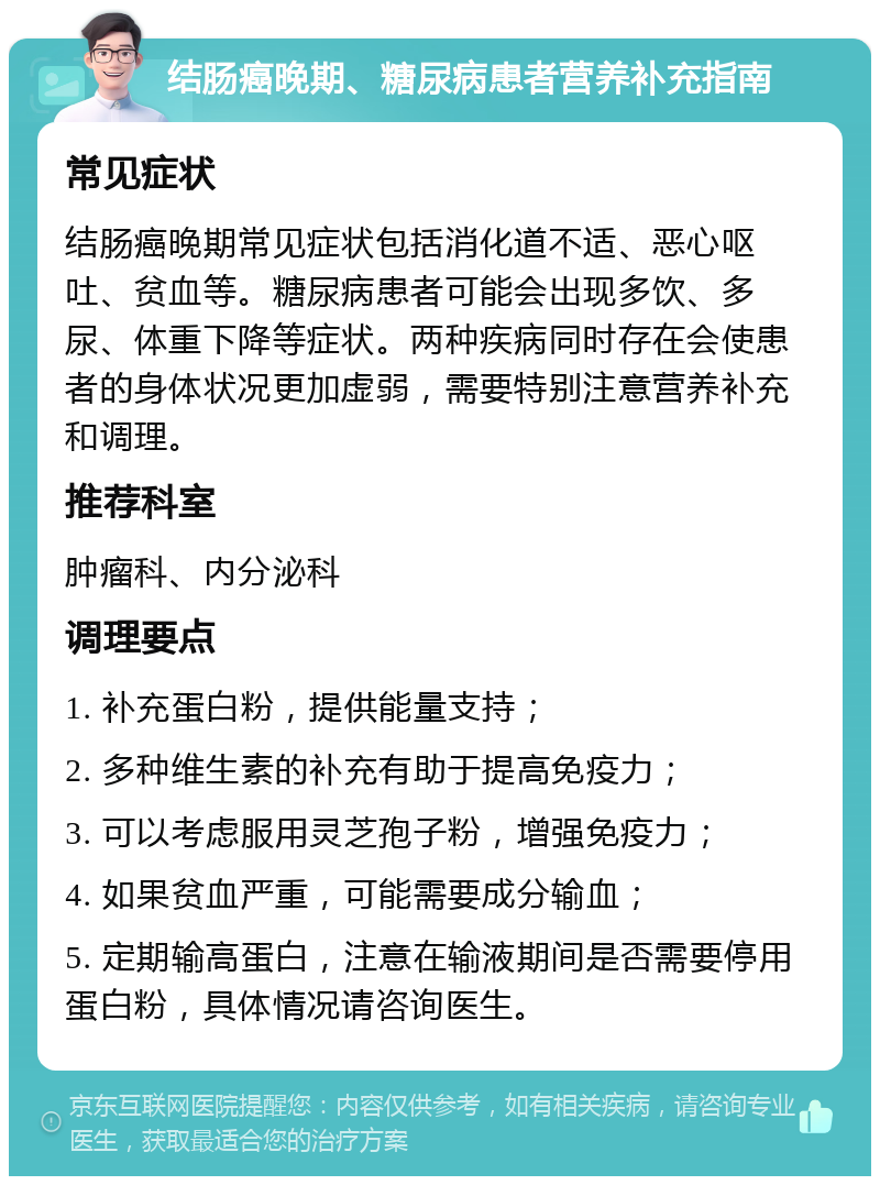 结肠癌晚期、糖尿病患者营养补充指南 常见症状 结肠癌晚期常见症状包括消化道不适、恶心呕吐、贫血等。糖尿病患者可能会出现多饮、多尿、体重下降等症状。两种疾病同时存在会使患者的身体状况更加虚弱，需要特别注意营养补充和调理。 推荐科室 肿瘤科、内分泌科 调理要点 1. 补充蛋白粉，提供能量支持； 2. 多种维生素的补充有助于提高免疫力； 3. 可以考虑服用灵芝孢子粉，增强免疫力； 4. 如果贫血严重，可能需要成分输血； 5. 定期输高蛋白，注意在输液期间是否需要停用蛋白粉，具体情况请咨询医生。