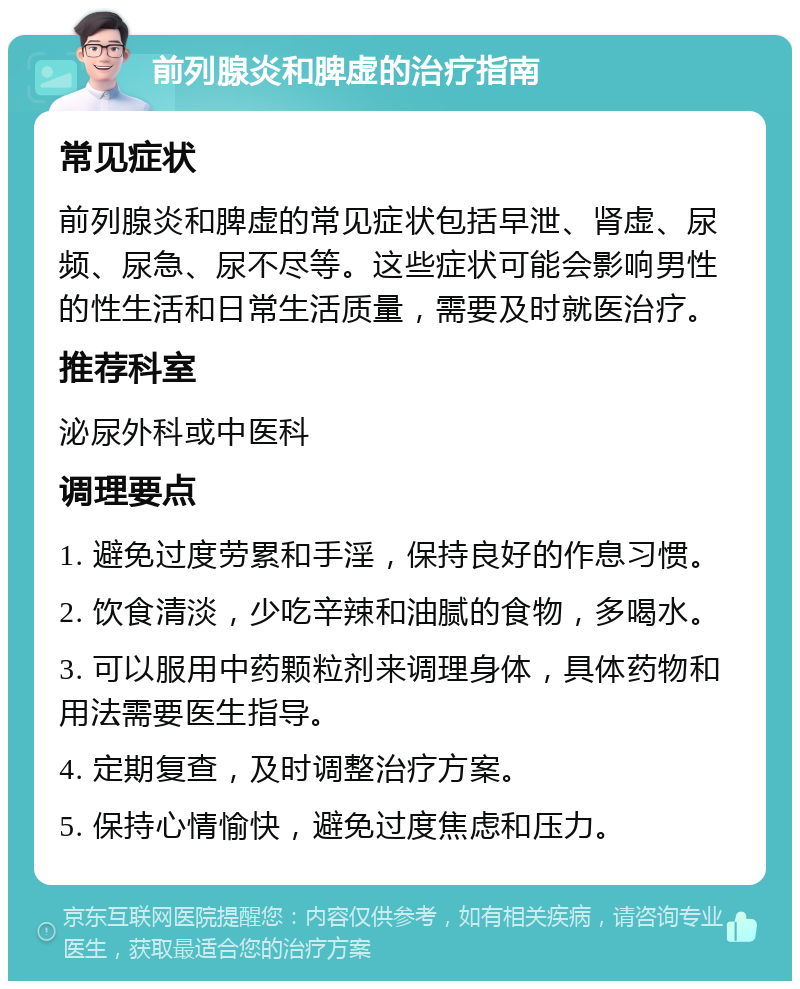 前列腺炎和脾虚的治疗指南 常见症状 前列腺炎和脾虚的常见症状包括早泄、肾虚、尿频、尿急、尿不尽等。这些症状可能会影响男性的性生活和日常生活质量，需要及时就医治疗。 推荐科室 泌尿外科或中医科 调理要点 1. 避免过度劳累和手淫，保持良好的作息习惯。 2. 饮食清淡，少吃辛辣和油腻的食物，多喝水。 3. 可以服用中药颗粒剂来调理身体，具体药物和用法需要医生指导。 4. 定期复查，及时调整治疗方案。 5. 保持心情愉快，避免过度焦虑和压力。