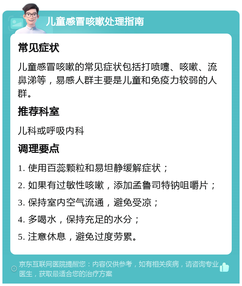 儿童感冒咳嗽处理指南 常见症状 儿童感冒咳嗽的常见症状包括打喷嚏、咳嗽、流鼻涕等，易感人群主要是儿童和免疫力较弱的人群。 推荐科室 儿科或呼吸内科 调理要点 1. 使用百蕊颗粒和易坦静缓解症状； 2. 如果有过敏性咳嗽，添加孟鲁司特钠咀嚼片； 3. 保持室内空气流通，避免受凉； 4. 多喝水，保持充足的水分； 5. 注意休息，避免过度劳累。