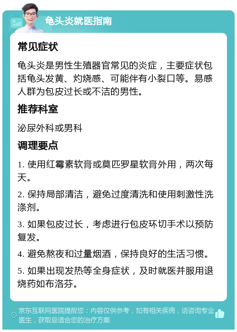 龟头炎就医指南 常见症状 龟头炎是男性生殖器官常见的炎症，主要症状包括龟头发黄、灼烧感、可能伴有小裂口等。易感人群为包皮过长或不洁的男性。 推荐科室 泌尿外科或男科 调理要点 1. 使用红霉素软膏或莫匹罗星软膏外用，两次每天。 2. 保持局部清洁，避免过度清洗和使用刺激性洗涤剂。 3. 如果包皮过长，考虑进行包皮环切手术以预防复发。 4. 避免熬夜和过量烟酒，保持良好的生活习惯。 5. 如果出现发热等全身症状，及时就医并服用退烧药如布洛芬。