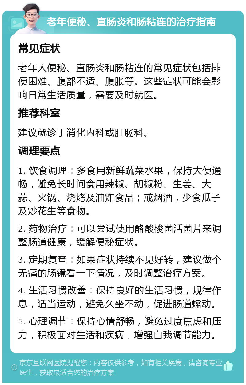 老年便秘、直肠炎和肠粘连的治疗指南 常见症状 老年人便秘、直肠炎和肠粘连的常见症状包括排便困难、腹部不适、腹胀等。这些症状可能会影响日常生活质量，需要及时就医。 推荐科室 建议就诊于消化内科或肛肠科。 调理要点 1. 饮食调理：多食用新鲜蔬菜水果，保持大便通畅，避免长时间食用辣椒、胡椒粉、生姜、大蒜、火锅、烧烤及油炸食品；戒烟酒，少食瓜子及炒花生等食物。 2. 药物治疗：可以尝试使用酪酸梭菌活菌片来调整肠道健康，缓解便秘症状。 3. 定期复查：如果症状持续不见好转，建议做个无痛的肠镜看一下情况，及时调整治疗方案。 4. 生活习惯改善：保持良好的生活习惯，规律作息，适当运动，避免久坐不动，促进肠道蠕动。 5. 心理调节：保持心情舒畅，避免过度焦虑和压力，积极面对生活和疾病，增强自我调节能力。