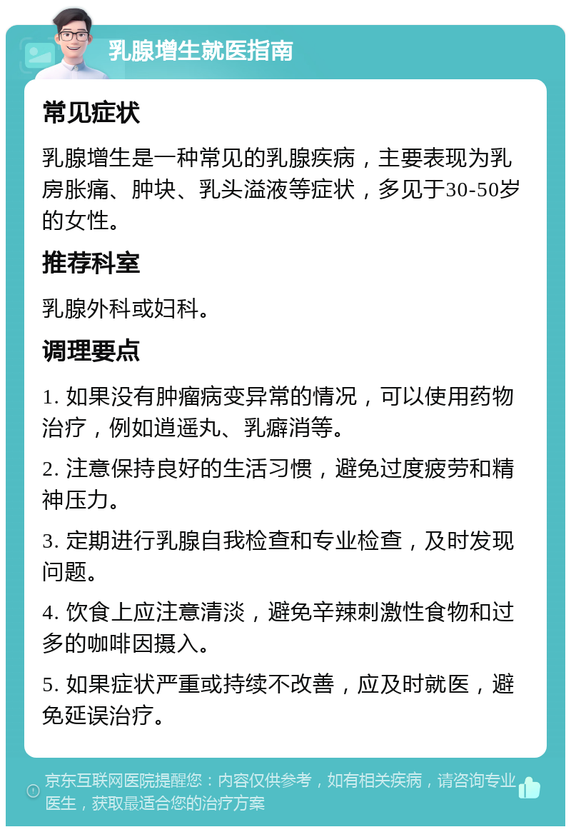 乳腺增生就医指南 常见症状 乳腺增生是一种常见的乳腺疾病，主要表现为乳房胀痛、肿块、乳头溢液等症状，多见于30-50岁的女性。 推荐科室 乳腺外科或妇科。 调理要点 1. 如果没有肿瘤病变异常的情况，可以使用药物治疗，例如逍遥丸、乳癖消等。 2. 注意保持良好的生活习惯，避免过度疲劳和精神压力。 3. 定期进行乳腺自我检查和专业检查，及时发现问题。 4. 饮食上应注意清淡，避免辛辣刺激性食物和过多的咖啡因摄入。 5. 如果症状严重或持续不改善，应及时就医，避免延误治疗。