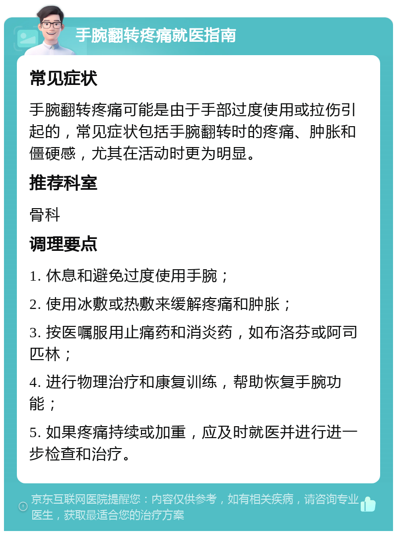 手腕翻转疼痛就医指南 常见症状 手腕翻转疼痛可能是由于手部过度使用或拉伤引起的，常见症状包括手腕翻转时的疼痛、肿胀和僵硬感，尤其在活动时更为明显。 推荐科室 骨科 调理要点 1. 休息和避免过度使用手腕； 2. 使用冰敷或热敷来缓解疼痛和肿胀； 3. 按医嘱服用止痛药和消炎药，如布洛芬或阿司匹林； 4. 进行物理治疗和康复训练，帮助恢复手腕功能； 5. 如果疼痛持续或加重，应及时就医并进行进一步检查和治疗。