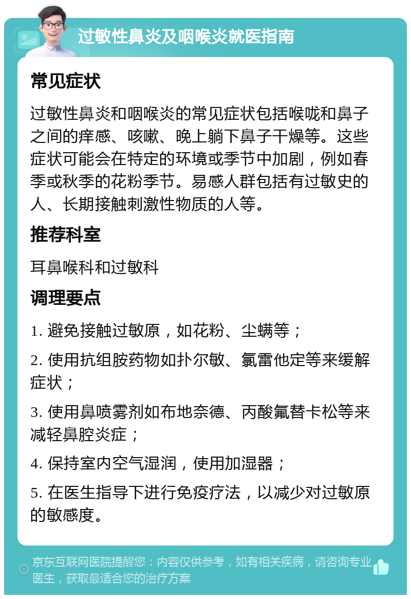 过敏性鼻炎及咽喉炎就医指南 常见症状 过敏性鼻炎和咽喉炎的常见症状包括喉咙和鼻子之间的痒感、咳嗽、晚上躺下鼻子干燥等。这些症状可能会在特定的环境或季节中加剧，例如春季或秋季的花粉季节。易感人群包括有过敏史的人、长期接触刺激性物质的人等。 推荐科室 耳鼻喉科和过敏科 调理要点 1. 避免接触过敏原，如花粉、尘螨等； 2. 使用抗组胺药物如扑尔敏、氯雷他定等来缓解症状； 3. 使用鼻喷雾剂如布地奈德、丙酸氟替卡松等来减轻鼻腔炎症； 4. 保持室内空气湿润，使用加湿器； 5. 在医生指导下进行免疫疗法，以减少对过敏原的敏感度。