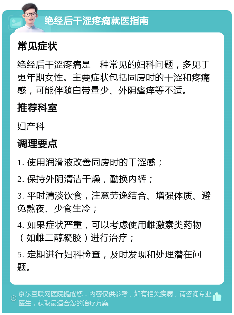 绝经后干涩疼痛就医指南 常见症状 绝经后干涩疼痛是一种常见的妇科问题，多见于更年期女性。主要症状包括同房时的干涩和疼痛感，可能伴随白带量少、外阴瘙痒等不适。 推荐科室 妇产科 调理要点 1. 使用润滑液改善同房时的干涩感； 2. 保持外阴清洁干燥，勤换内裤； 3. 平时清淡饮食，注意劳逸结合、增强体质、避免熬夜、少食生冷； 4. 如果症状严重，可以考虑使用雌激素类药物（如雌二醇凝胶）进行治疗； 5. 定期进行妇科检查，及时发现和处理潜在问题。