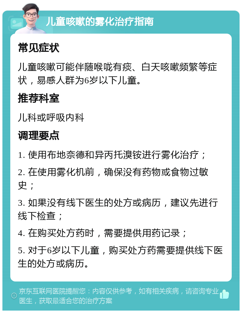 儿童咳嗽的雾化治疗指南 常见症状 儿童咳嗽可能伴随喉咙有痰、白天咳嗽频繁等症状，易感人群为6岁以下儿童。 推荐科室 儿科或呼吸内科 调理要点 1. 使用布地奈德和异丙托溴铵进行雾化治疗； 2. 在使用雾化机前，确保没有药物或食物过敏史； 3. 如果没有线下医生的处方或病历，建议先进行线下检查； 4. 在购买处方药时，需要提供用药记录； 5. 对于6岁以下儿童，购买处方药需要提供线下医生的处方或病历。