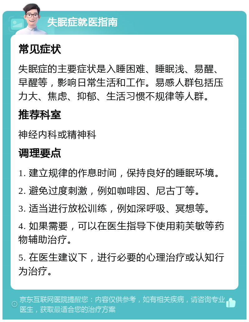 失眠症就医指南 常见症状 失眠症的主要症状是入睡困难、睡眠浅、易醒、早醒等，影响日常生活和工作。易感人群包括压力大、焦虑、抑郁、生活习惯不规律等人群。 推荐科室 神经内科或精神科 调理要点 1. 建立规律的作息时间，保持良好的睡眠环境。 2. 避免过度刺激，例如咖啡因、尼古丁等。 3. 适当进行放松训练，例如深呼吸、冥想等。 4. 如果需要，可以在医生指导下使用莉芙敏等药物辅助治疗。 5. 在医生建议下，进行必要的心理治疗或认知行为治疗。