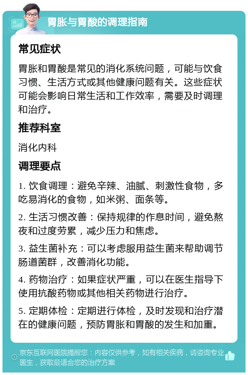 胃胀与胃酸的调理指南 常见症状 胃胀和胃酸是常见的消化系统问题，可能与饮食习惯、生活方式或其他健康问题有关。这些症状可能会影响日常生活和工作效率，需要及时调理和治疗。 推荐科室 消化内科 调理要点 1. 饮食调理：避免辛辣、油腻、刺激性食物，多吃易消化的食物，如米粥、面条等。 2. 生活习惯改善：保持规律的作息时间，避免熬夜和过度劳累，减少压力和焦虑。 3. 益生菌补充：可以考虑服用益生菌来帮助调节肠道菌群，改善消化功能。 4. 药物治疗：如果症状严重，可以在医生指导下使用抗酸药物或其他相关药物进行治疗。 5. 定期体检：定期进行体检，及时发现和治疗潜在的健康问题，预防胃胀和胃酸的发生和加重。