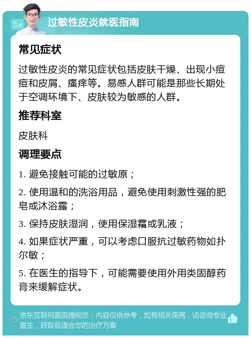 过敏性皮炎就医指南 常见症状 过敏性皮炎的常见症状包括皮肤干燥、出现小痘痘和皮屑、瘙痒等。易感人群可能是那些长期处于空调环境下、皮肤较为敏感的人群。 推荐科室 皮肤科 调理要点 1. 避免接触可能的过敏原； 2. 使用温和的洗浴用品，避免使用刺激性强的肥皂或沐浴露； 3. 保持皮肤湿润，使用保湿霜或乳液； 4. 如果症状严重，可以考虑口服抗过敏药物如扑尔敏； 5. 在医生的指导下，可能需要使用外用类固醇药膏来缓解症状。