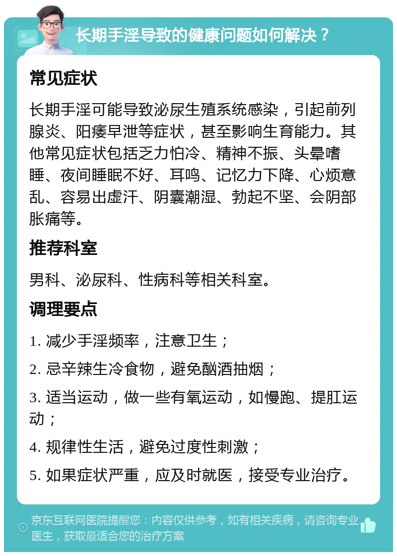 长期手淫导致的健康问题如何解决？ 常见症状 长期手淫可能导致泌尿生殖系统感染，引起前列腺炎、阳痿早泄等症状，甚至影响生育能力。其他常见症状包括乏力怕冷、精神不振、头晕嗜睡、夜间睡眠不好、耳鸣、记忆力下降、心烦意乱、容易出虚汗、阴囊潮湿、勃起不坚、会阴部胀痛等。 推荐科室 男科、泌尿科、性病科等相关科室。 调理要点 1. 减少手淫频率，注意卫生； 2. 忌辛辣生冷食物，避免酗酒抽烟； 3. 适当运动，做一些有氧运动，如慢跑、提肛运动； 4. 规律性生活，避免过度性刺激； 5. 如果症状严重，应及时就医，接受专业治疗。