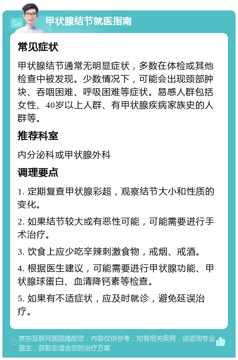 甲状腺结节就医指南 常见症状 甲状腺结节通常无明显症状，多数在体检或其他检查中被发现。少数情况下，可能会出现颈部肿块、吞咽困难、呼吸困难等症状。易感人群包括女性、40岁以上人群、有甲状腺疾病家族史的人群等。 推荐科室 内分泌科或甲状腺外科 调理要点 1. 定期复查甲状腺彩超，观察结节大小和性质的变化。 2. 如果结节较大或有恶性可能，可能需要进行手术治疗。 3. 饮食上应少吃辛辣刺激食物，戒烟、戒酒。 4. 根据医生建议，可能需要进行甲状腺功能、甲状腺球蛋白、血清降钙素等检查。 5. 如果有不适症状，应及时就诊，避免延误治疗。