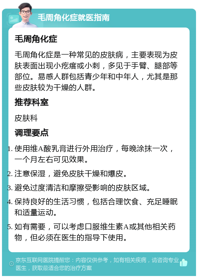 毛周角化症就医指南 毛周角化症 毛周角化症是一种常见的皮肤病，主要表现为皮肤表面出现小疙瘩或小刺，多见于手臂、腿部等部位。易感人群包括青少年和中年人，尤其是那些皮肤较为干燥的人群。 推荐科室 皮肤科 调理要点 使用维A酸乳膏进行外用治疗，每晚涂抹一次，一个月左右可见效果。 注意保湿，避免皮肤干燥和爆皮。 避免过度清洁和摩擦受影响的皮肤区域。 保持良好的生活习惯，包括合理饮食、充足睡眠和适量运动。 如有需要，可以考虑口服维生素A或其他相关药物，但必须在医生的指导下使用。