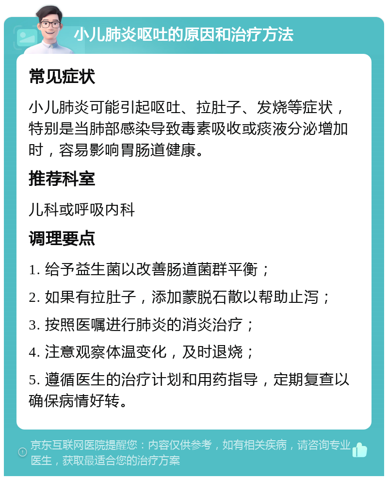 小儿肺炎呕吐的原因和治疗方法 常见症状 小儿肺炎可能引起呕吐、拉肚子、发烧等症状，特别是当肺部感染导致毒素吸收或痰液分泌增加时，容易影响胃肠道健康。 推荐科室 儿科或呼吸内科 调理要点 1. 给予益生菌以改善肠道菌群平衡； 2. 如果有拉肚子，添加蒙脱石散以帮助止泻； 3. 按照医嘱进行肺炎的消炎治疗； 4. 注意观察体温变化，及时退烧； 5. 遵循医生的治疗计划和用药指导，定期复查以确保病情好转。