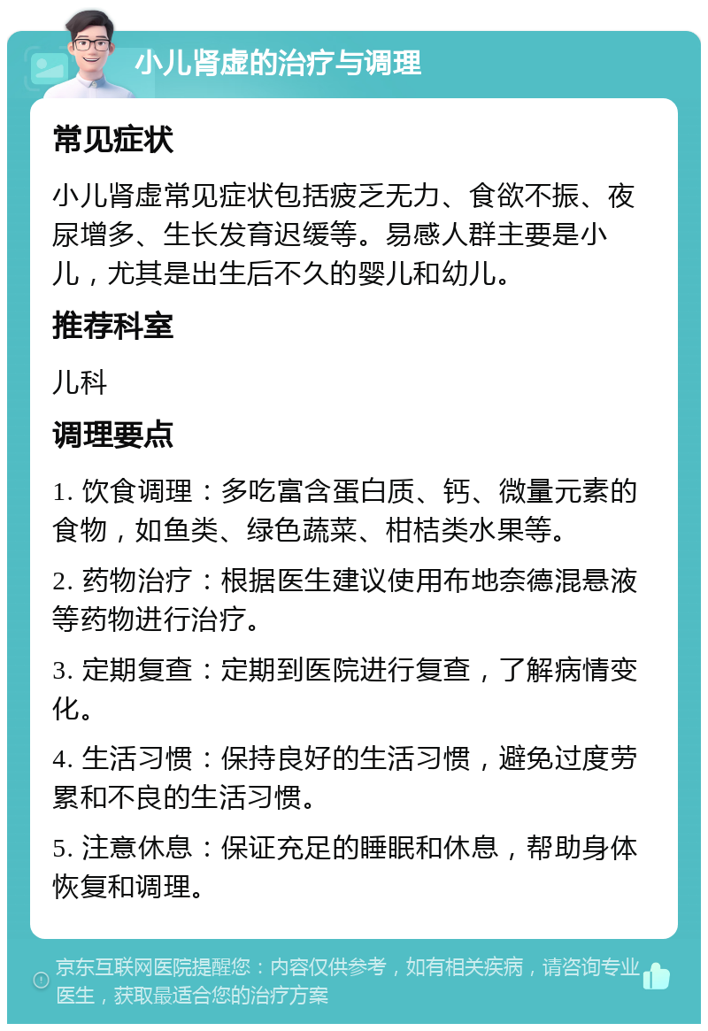 小儿肾虚的治疗与调理 常见症状 小儿肾虚常见症状包括疲乏无力、食欲不振、夜尿增多、生长发育迟缓等。易感人群主要是小儿，尤其是出生后不久的婴儿和幼儿。 推荐科室 儿科 调理要点 1. 饮食调理：多吃富含蛋白质、钙、微量元素的食物，如鱼类、绿色蔬菜、柑桔类水果等。 2. 药物治疗：根据医生建议使用布地奈德混悬液等药物进行治疗。 3. 定期复查：定期到医院进行复查，了解病情变化。 4. 生活习惯：保持良好的生活习惯，避免过度劳累和不良的生活习惯。 5. 注意休息：保证充足的睡眠和休息，帮助身体恢复和调理。