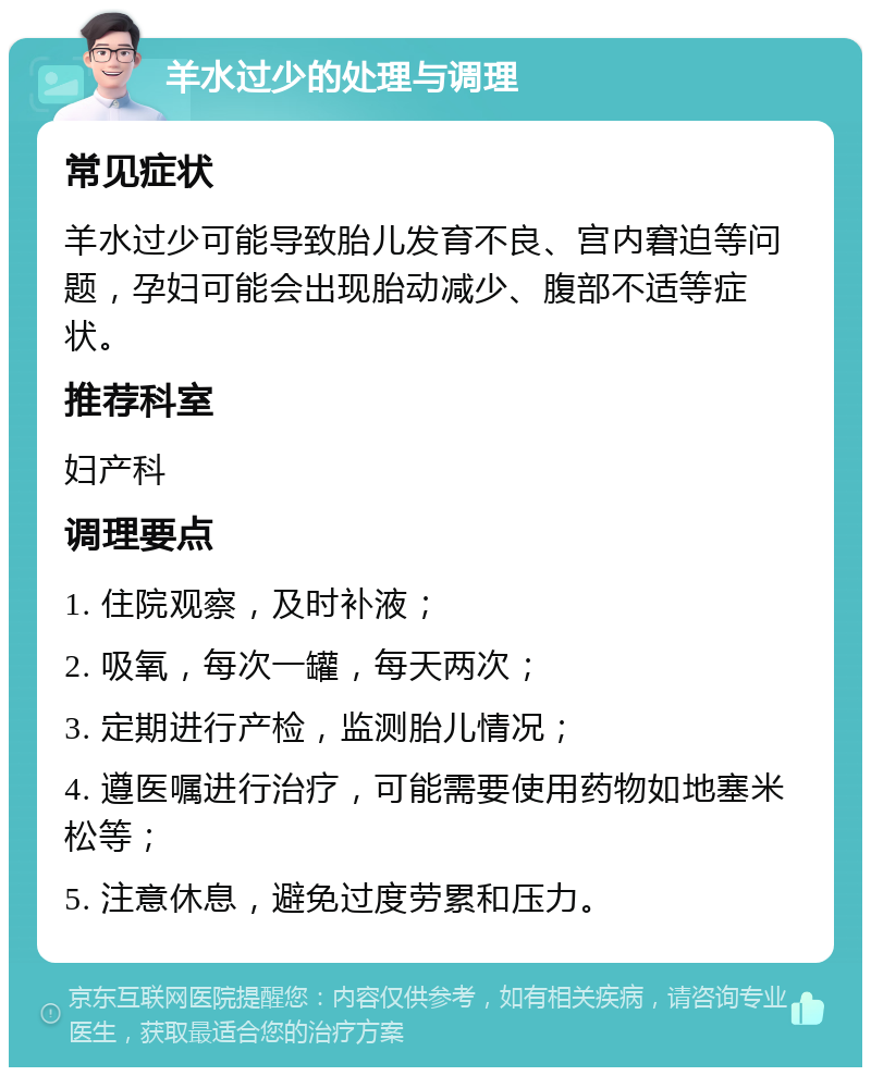 羊水过少的处理与调理 常见症状 羊水过少可能导致胎儿发育不良、宫内窘迫等问题，孕妇可能会出现胎动减少、腹部不适等症状。 推荐科室 妇产科 调理要点 1. 住院观察，及时补液； 2. 吸氧，每次一罐，每天两次； 3. 定期进行产检，监测胎儿情况； 4. 遵医嘱进行治疗，可能需要使用药物如地塞米松等； 5. 注意休息，避免过度劳累和压力。