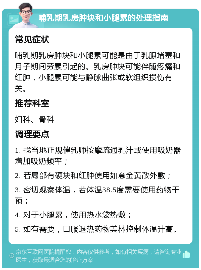 哺乳期乳房肿块和小腿累的处理指南 常见症状 哺乳期乳房肿块和小腿累可能是由于乳腺堵塞和月子期间劳累引起的。乳房肿块可能伴随疼痛和红肿，小腿累可能与静脉曲张或软组织损伤有关。 推荐科室 妇科、骨科 调理要点 1. 找当地正规催乳师按摩疏通乳汁或使用吸奶器增加吸奶频率； 2. 若局部有硬块和红肿使用如意金黄散外敷； 3. 密切观察体温，若体温38.5度需要使用药物干预； 4. 对于小腿累，使用热水袋热敷； 5. 如有需要，口服退热药物美林控制体温升高。